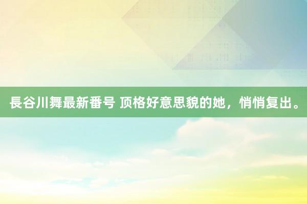 長谷川舞最新番号 顶格好意思貌的她，悄悄复出。