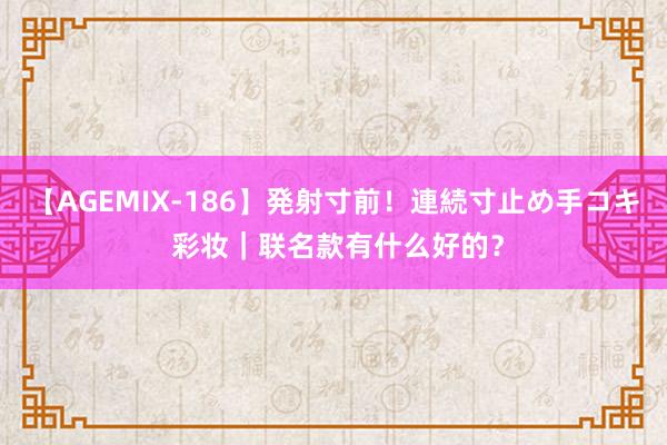 【AGEMIX-186】発射寸前！連続寸止め手コキ 彩妆｜联名款有什么好的？