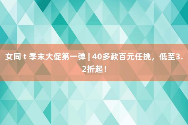 女同 t 季末大促第一弹 | 40多款百元任挑，低至3.2折起！