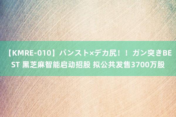 【KMRE-010】パンスト×デカ尻！！ガン突きBEST 黑芝麻智能启动招股 拟公共发售3700万股