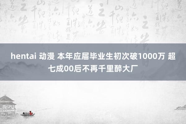 hentai 动漫 本年应届毕业生初次破1000万 超七成00后不再千里醉大厂