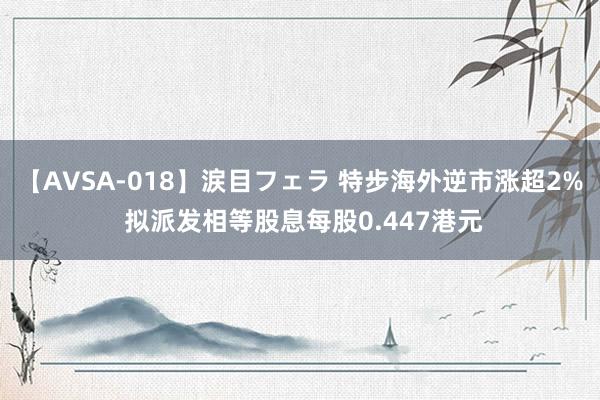 【AVSA-018】涙目フェラ 特步海外逆市涨超2% 拟派发相等股息每股0.447港元