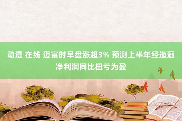 动漫 在线 迈富时早盘涨超3% 预测上半年经迤逦净利润同比扭亏为盈