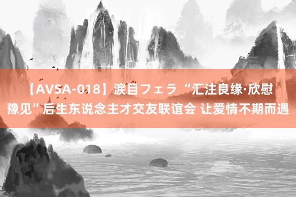 【AVSA-018】涙目フェラ “汇注良缘·欣慰豫见”后生东说念主才交友联谊会 让爱情不期而遇