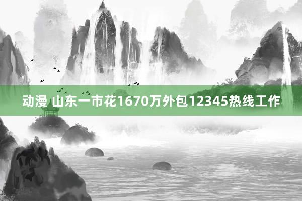 动漫 山东一市花1670万外包12345热线工作