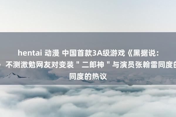 hentai 动漫 中国首款3A级游戏《黑据说：悟空》 不测激勉网友对变装＂二郎神＂与演员张翰雷同度的热议