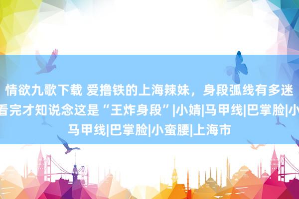 情欲九歌下载 爱撸铁的上海辣妹，身段弧线有多迷东说念主？看完才知说念这是“王炸身段”|小婧|马甲线|巴掌脸|小蛮腰|上海市