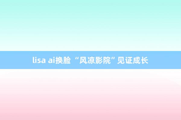 lisa ai换脸 “风凉影院”见证成长