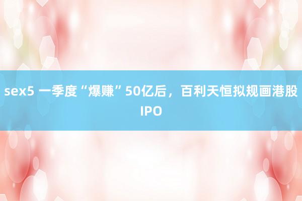 sex5 一季度“爆赚”50亿后，百利天恒拟规画港股IPO