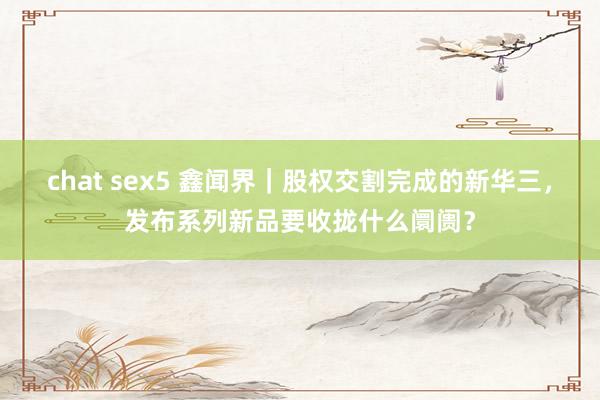 chat sex5 鑫闻界｜股权交割完成的新华三，发布系列新品要收拢什么阛阓？