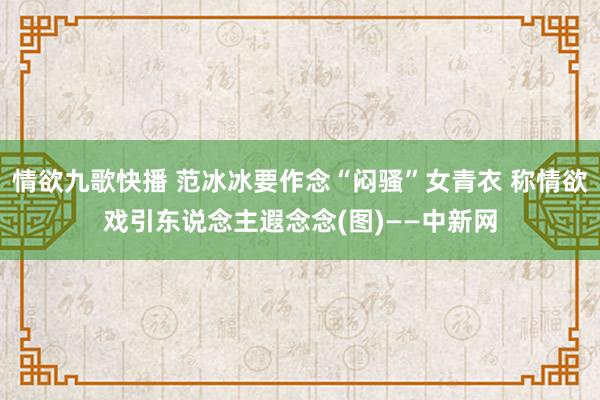 情欲九歌快播 范冰冰要作念“闷骚”女青衣 称情欲戏引东说念主遐念念(图)——中新网