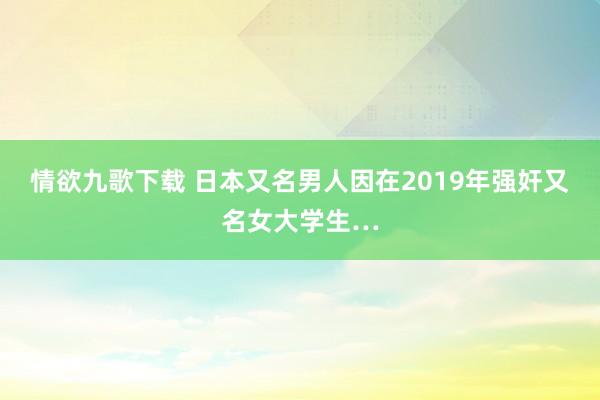 情欲九歌下载 日本又名男人因在2019年强奸又名女大学生…