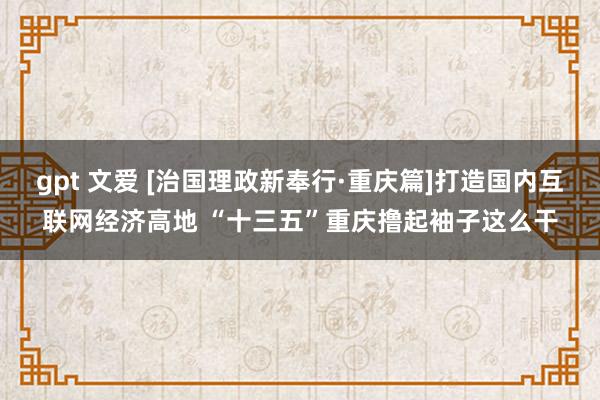 gpt 文爱 [治国理政新奉行·重庆篇]打造国内互联网经济高地 “十三五”重庆撸起袖子这么干