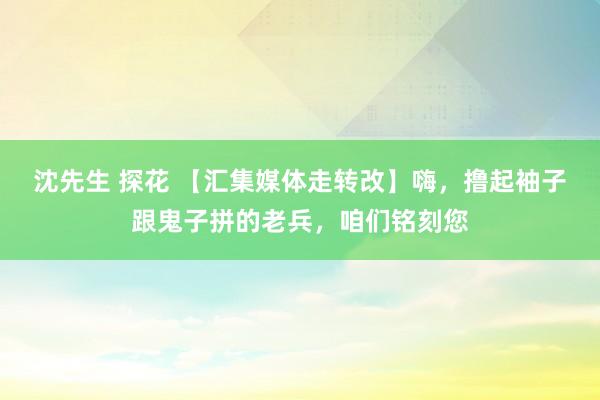 沈先生 探花 【汇集媒体走转改】嗨，撸起袖子跟鬼子拼的老兵，咱们铭刻您