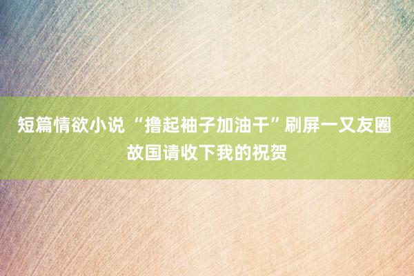 短篇情欲小说 “撸起袖子加油干”刷屏一又友圈 故国请收下我的祝贺